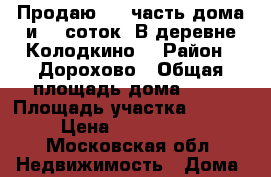 Продаю 1/2 часть дома и 15 соток. В деревне Колодкино. › Район ­ Дорохово › Общая площадь дома ­ 45 › Площадь участка ­ 1 500 › Цена ­ 1 300 000 - Московская обл. Недвижимость » Дома, коттеджи, дачи продажа   